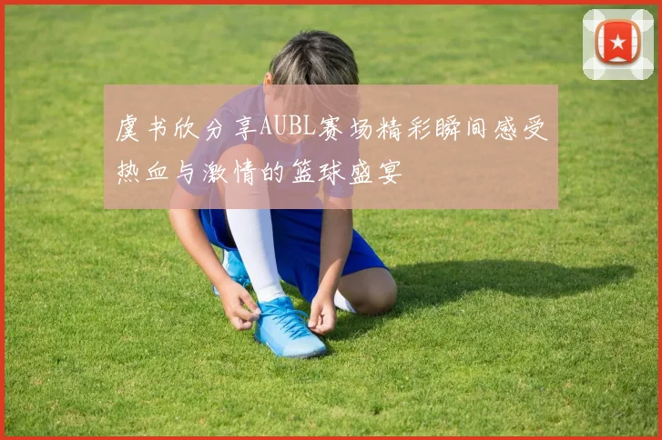 虞书欣分享AUBL赛场精彩瞬间感受热血与激情的篮球盛宴