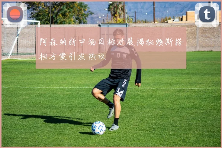 阿森纳新中场目标进展揭秘赖斯搭档方案引发热议
