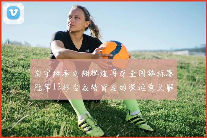 周宁继承刘翔辉煌再夺全国锦标赛冠军12秒台成绩背后的深远意义解析
