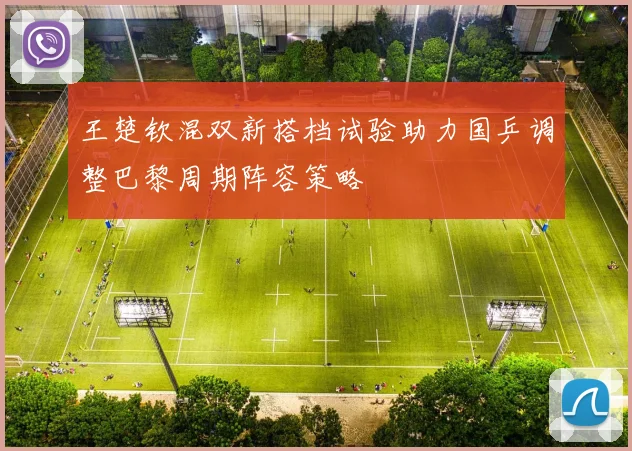 王楚钦混双新搭档试验助力国乒调整巴黎周期阵容策略