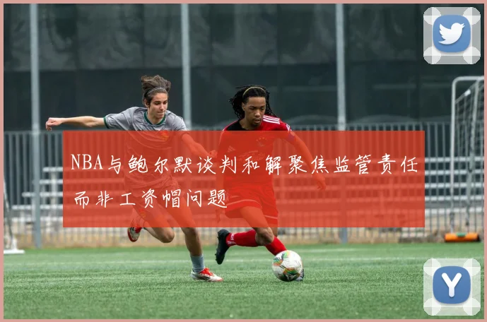 NBA与鲍尔默谈判和解聚焦监管责任而非工资帽问题