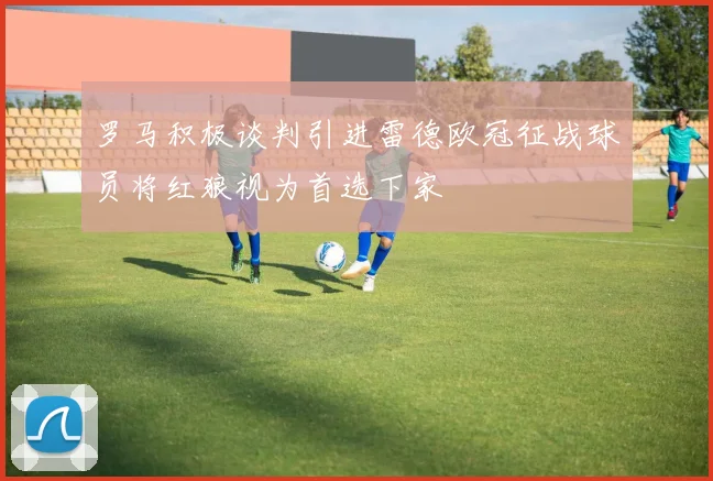 罗马积极谈判引进雷德欧冠征战球员将红狼视为首选下家