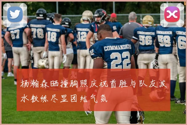 杨瀚森晒撞胸照庆祝首胜与队友泼水教练尽显团结气氛