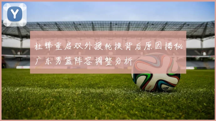 杜锋重启双外援轮换背后原因揭秘广东男篮阵容调整分析
