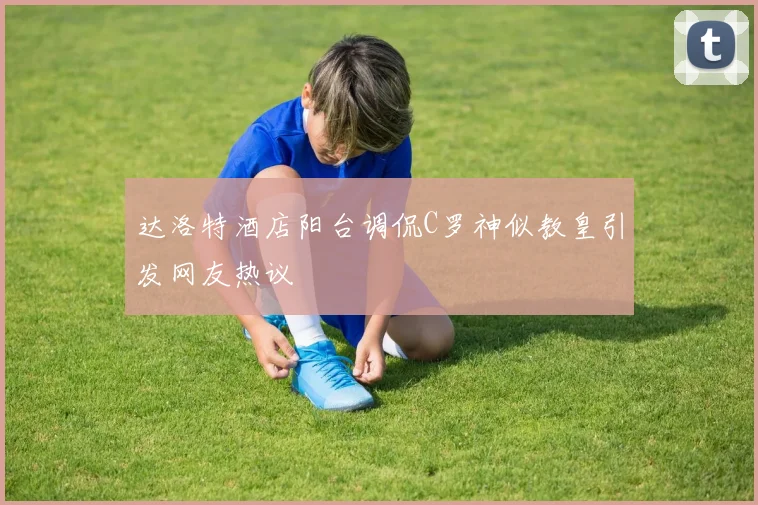 达洛特酒店阳台调侃C罗神似教皇引发网友热议