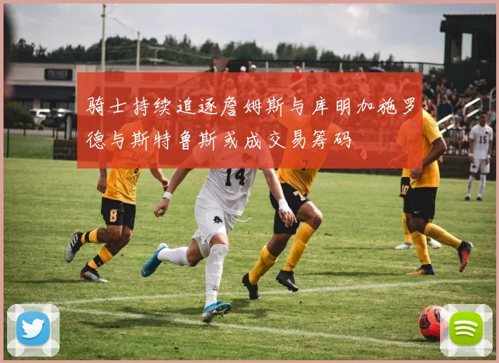 骑士持续追逐詹姆斯与库明加施罗德与斯特鲁斯或成交易筹码